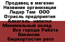 Продавец в магазин › Название организации ­ Лидер Тим, ООО › Отрасль предприятия ­ Алкоголь, напитки › Минимальный оклад ­ 20 000 - Все города Работа » Вакансии   . Башкортостан респ.,Баймакский р-н